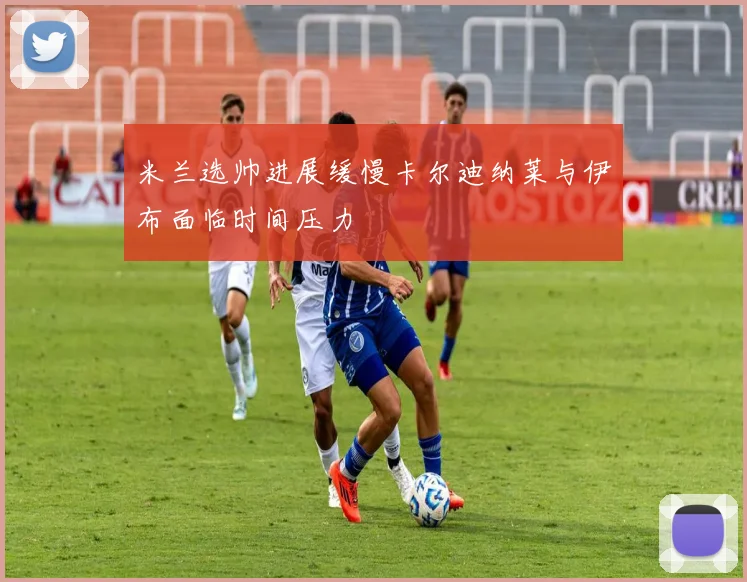 米兰选帅进展缓慢卡尔迪纳莱与伊布面临时间压力