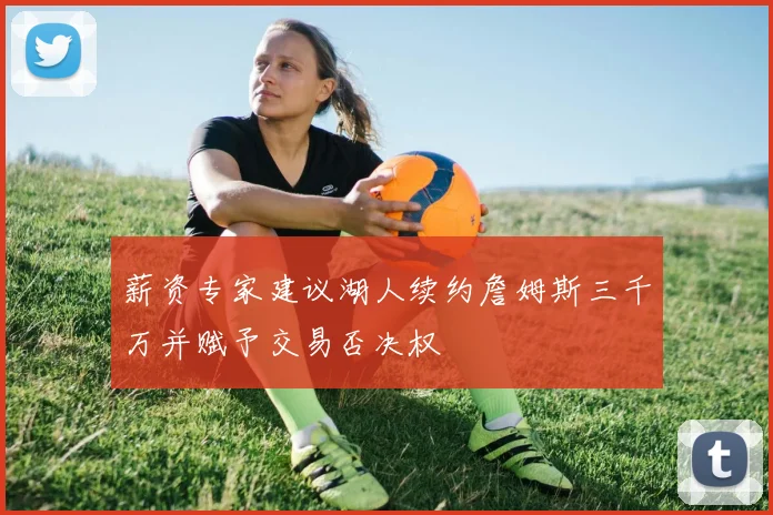 薪资专家建议湖人续约詹姆斯三千万并赋予交易否决权