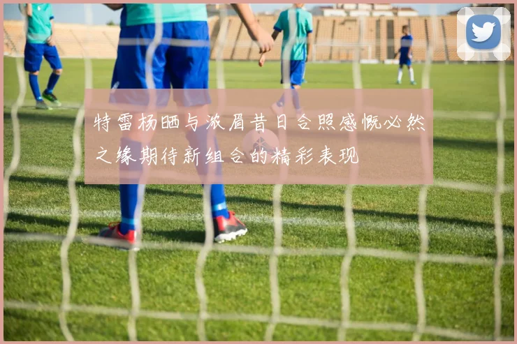 特雷杨晒与浓眉昔日合照感慨必然之缘期待新组合的精彩表现