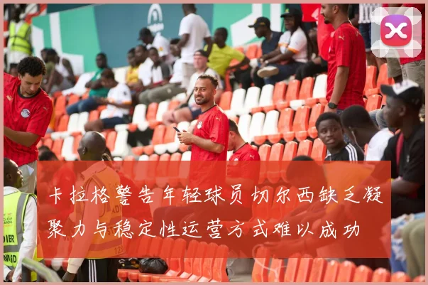 卡拉格警告年轻球员切尔西缺乏凝聚力与稳定性运营方式难以成功