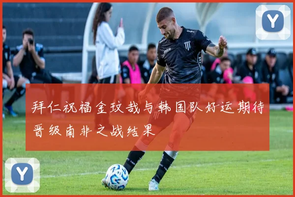 拜仁祝福金玟哉与韩国队好运期待晋级南非之战结果