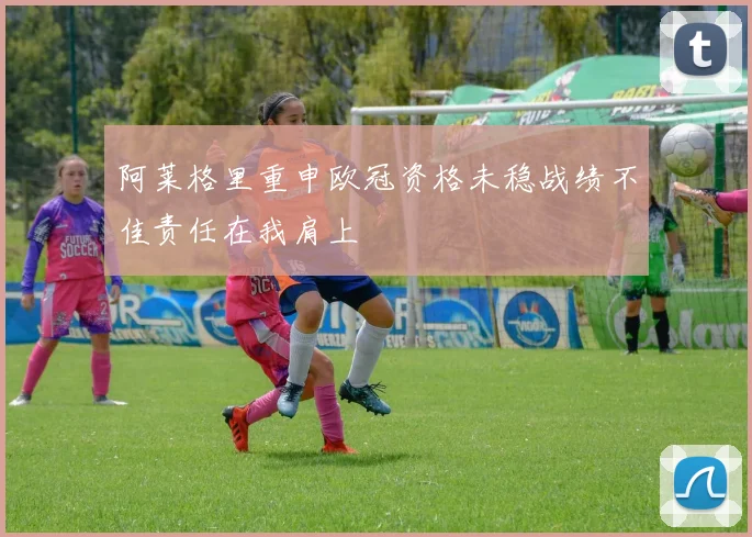 阿莱格里重申欧冠资格未稳战绩不佳责任在我肩上