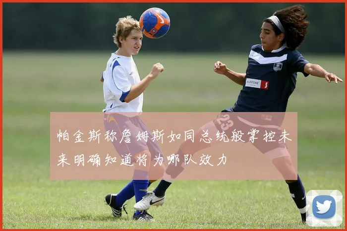 帕金斯称詹姆斯如同总统般掌控未来明确知道将为哪队效力