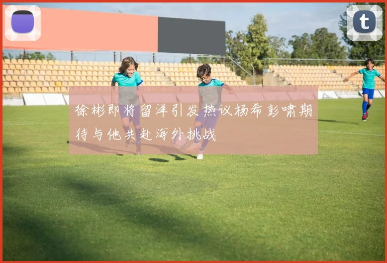 徐彬即将留洋引发热议杨希彭啸期待与他共赴海外挑战