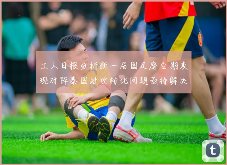 工人日报分析新一届国足磨合期表现对阵泰国进攻转化问题亟待解决