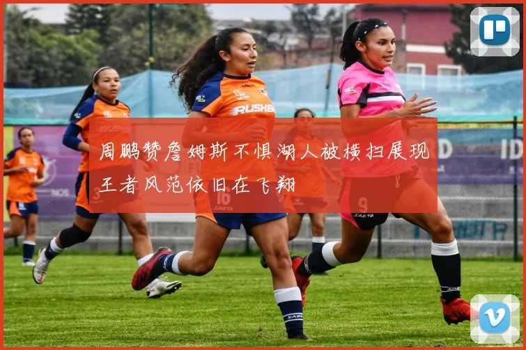 周鹏赞詹姆斯不惧湖人被横扫展现王者风范依旧在飞翔
