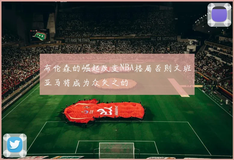 布伦森的崛起改变NBA格局否则文班亚马将成为众矢之的