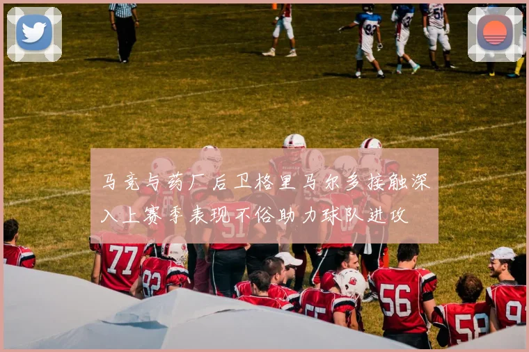 马竞与药厂后卫格里马尔多接触深入上赛季表现不俗助力球队进攻
