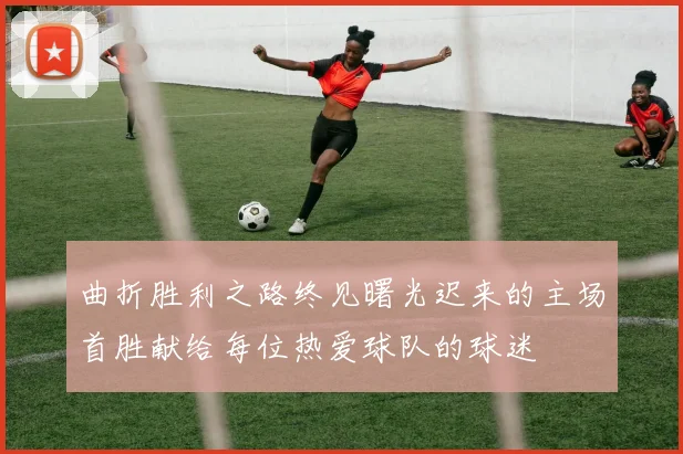 曲折胜利之路终见曙光迟来的主场首胜献给每位热爱球队的球迷